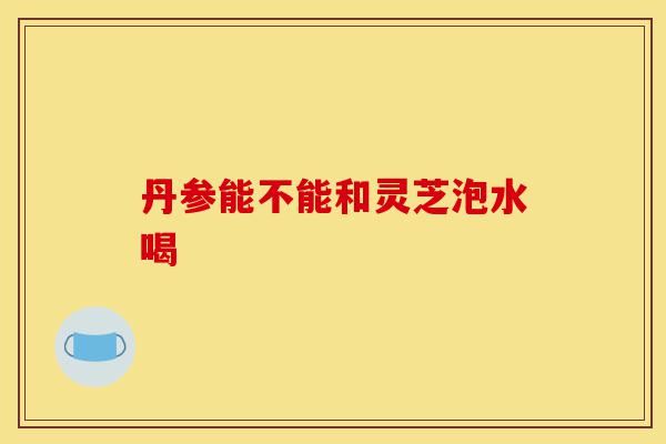 丹参能不能和灵芝泡水喝-第1张图片-灵芝之家