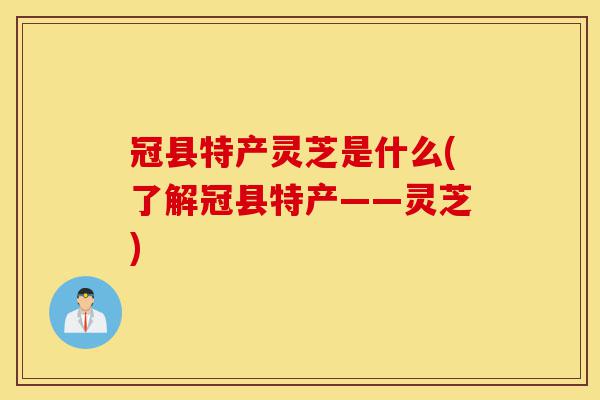 冠县特产灵芝是什么(了解冠县特产——灵芝)-第1张图片-灵芝之家 冠县特产灵芝是什么(了解冠县特产——灵芝)-第1张图片-灵芝之家