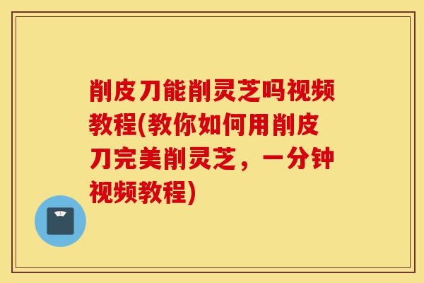 削皮刀能削灵芝吗视频教程(教你如何用削皮刀完美削灵芝,一分钟视频教程)-第1张图片-灵芝之家 削皮刀能削灵芝吗视频教程(教你如何用削皮刀完美削灵芝,一分钟视频教程)-第1张图片-灵芝之家