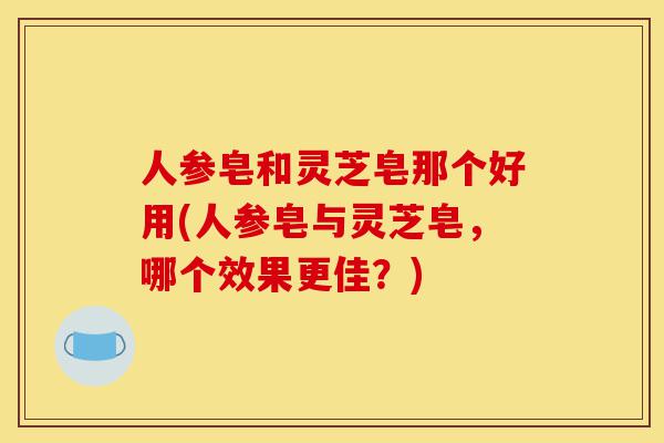 人参皂和灵芝皂那个好用(人参皂与灵芝皂,哪个效果更佳?)-第1张图片-灵芝之家 人参皂和灵芝皂那个好用(人参皂与灵芝皂,哪个效果更佳?)-第1张图片-灵芝之家
