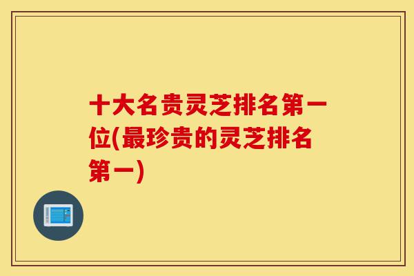 十大名贵灵芝排名第一位(最珍贵的灵芝排名第一)-第1张图片-灵芝之家 十大名贵灵芝排名第一位(最珍贵的灵芝排名第一)-第1张图片-灵芝之家