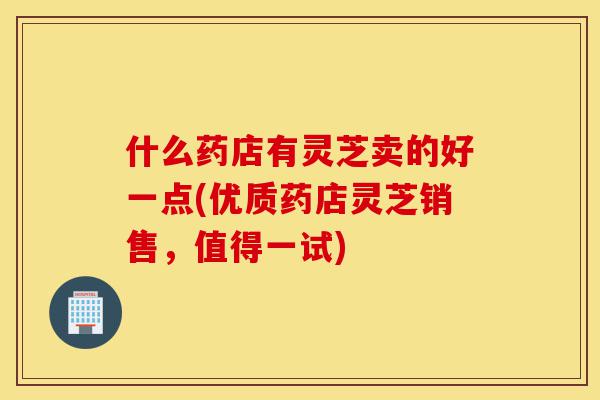 什么药店有灵芝卖的好一点(优质药店灵芝销售,值得一试)-第1张图片-灵芝之家 什么药店有灵芝卖的好一点(优质药店灵芝销售,值得一试)-第1张图片-灵芝之家