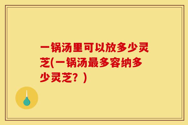 一锅汤里可以放多少灵芝(一锅汤最多容纳多少灵芝？)-第1张图片-灵芝之家