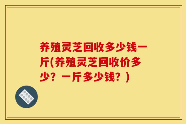 养殖灵芝回收多少钱一斤(养殖灵芝回收价多少?一斤多少钱?)-第1张图片-灵芝之家 养殖灵芝回收多少钱一斤(养殖灵芝回收价多少?一斤多少钱?)-第1张图片-灵芝之家