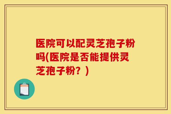 医院可以配灵芝孢子粉吗(医院是否能提供灵芝孢子粉?)-第1张图片-灵芝之家 医院可以配灵芝孢子粉吗(医院是否能提供灵芝孢子粉?)-第1张图片-灵芝之家