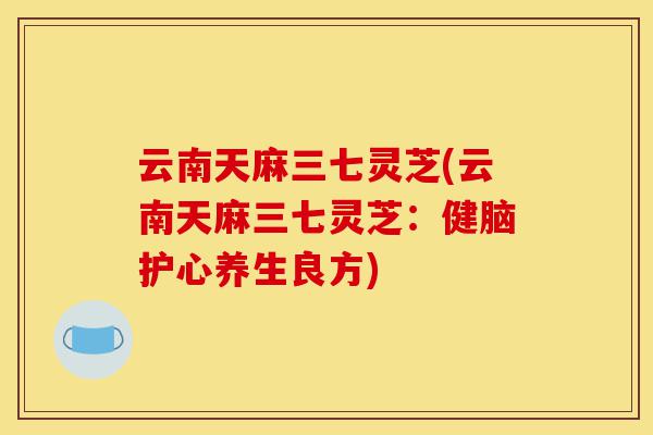 云南天麻三七灵芝(云南天麻三七灵芝:健脑护心养生良方)-第1张图片-灵芝之家 云南天麻三七灵芝(云南天麻三七灵芝:健脑护心养生良方)-第1张图片-灵芝之家