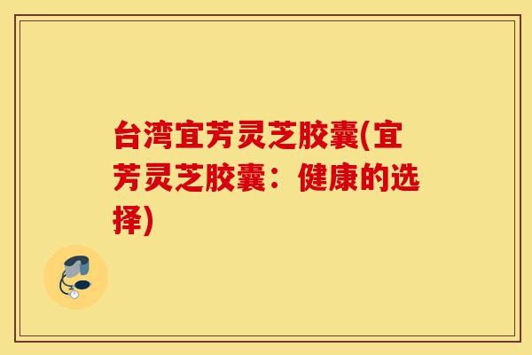 台湾宜芳灵芝胶囊(宜芳灵芝胶囊:健康的选择)-第1张图片-灵芝之家 台湾宜芳灵芝胶囊(宜芳灵芝胶囊:健康的选择)-第1张图片-灵芝之家