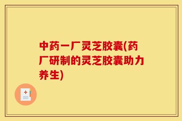 中药一厂灵芝胶囊(药厂研制的灵芝胶囊助力养生)-第1张图片-灵芝之家 中药一厂灵芝胶囊(药厂研制的灵芝胶囊助力养生)-第1张图片-灵芝之家
