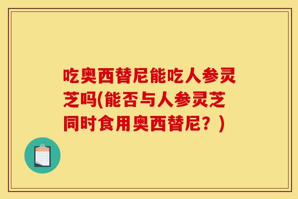 吃奥西替尼能吃人参灵芝吗(能否与人参灵芝同时食用奥西替尼?)-第1张图片-灵芝之家 吃奥西替尼能吃人参灵芝吗(能否与人参灵芝同时食用奥西替尼?)-第1张图片-灵芝之家