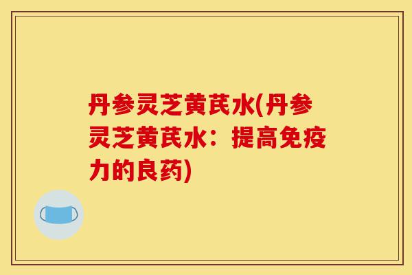 丹参灵芝黄芪水(丹参灵芝黄芪水:提高免疫力的良药)-第1张图片-灵芝之家 丹参灵芝黄芪水(丹参灵芝黄芪水:提高免疫力的良药)-第1张图片-灵芝之家