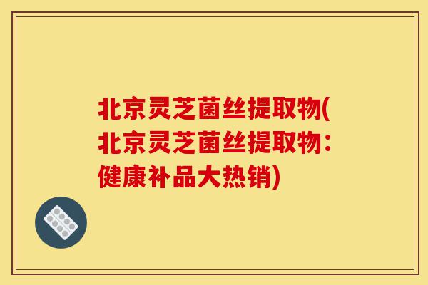 北京灵芝菌丝提取物(北京灵芝菌丝提取物:健康补品大热销)-第1张图片-灵芝之家 北京灵芝菌丝提取物(北京灵芝菌丝提取物:健康补品大热销)-第1张图片-灵芝之家
