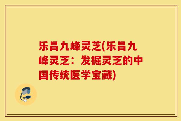 乐昌九峰灵芝(乐昌九峰灵芝:发掘灵芝的中国传统医学宝藏)-第1张图片-灵芝之家 乐昌九峰灵芝(乐昌九峰灵芝:发掘灵芝的中国传统医学宝藏)-第1张图片-灵芝之家