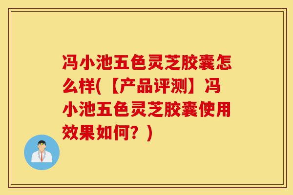 冯小池五色灵芝胶囊怎么样(【产品评测】冯小池五色灵芝胶囊使用效果如何？)-第1张图片-灵芝之家