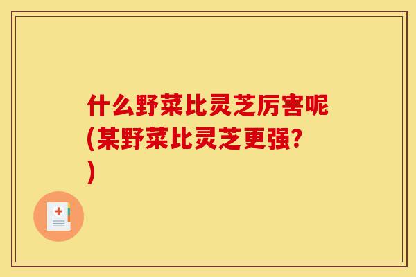 什么野菜比灵芝厉害呢(某野菜比灵芝更强?)-第1张图片-灵芝之家 什么野菜比灵芝厉害呢(某野菜比灵芝更强?)-第1张图片-灵芝之家