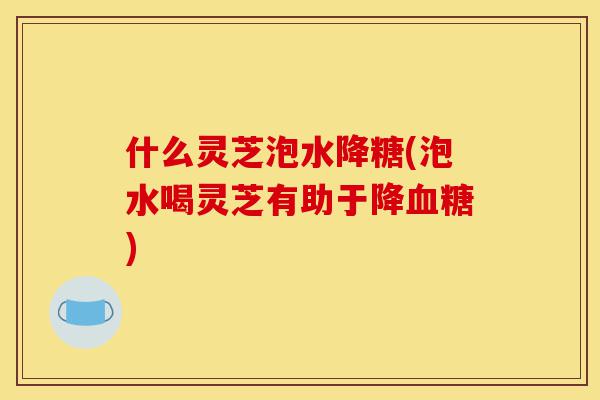 什么灵芝泡水降糖(泡水喝灵芝有助于降血糖)-第1张图片-灵芝之家 什么灵芝泡水降糖(泡水喝灵芝有助于降血糖)-第1张图片-灵芝之家