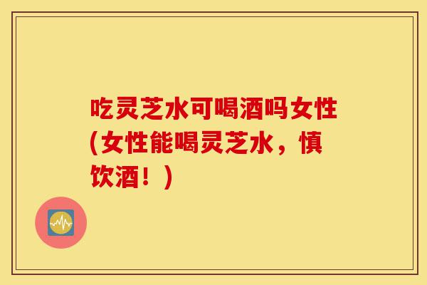 吃灵芝水可喝酒吗女性(女性能喝灵芝水,慎饮酒!)-第1张图片-灵芝之家 吃灵芝水可喝酒吗女性(女性能喝灵芝水,慎饮酒!)-第1张图片-灵芝之家