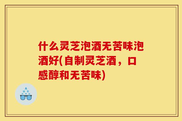 什么灵芝泡酒无苦味泡酒好(自制灵芝酒,口感醇和无苦味)-第1张图片-灵芝之家 什么灵芝泡酒无苦味泡酒好(自制灵芝酒,口感醇和无苦味)-第1张图片-灵芝之家