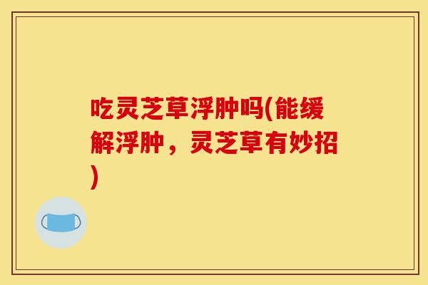 吃灵芝草浮肿吗(能缓解浮肿,灵芝草有妙招)-第1张图片-灵芝之家 吃灵芝草浮肿吗(能缓解浮肿,灵芝草有妙招)-第1张图片-灵芝之家