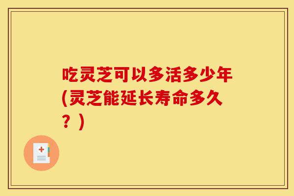 吃灵芝可以多活多少年(灵芝能延长寿命多久?)-第1张图片-灵芝之家 吃灵芝可以多活多少年(灵芝能延长寿命多久?)-第1张图片-灵芝之家