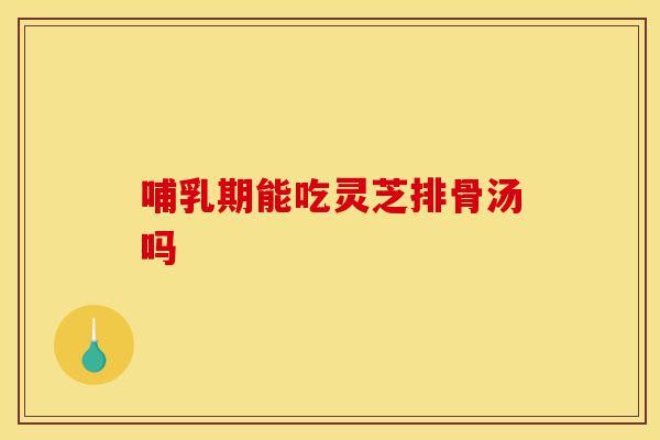 哺乳期能吃灵芝排骨汤吗-第1张图片-灵芝之家 哺乳期能吃灵芝排骨汤吗-第1张图片-灵芝之家