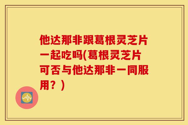 他达那非跟葛根灵芝片一起吃吗(葛根灵芝片可否与他达那非一同服用？)-第1张图片-灵芝之家