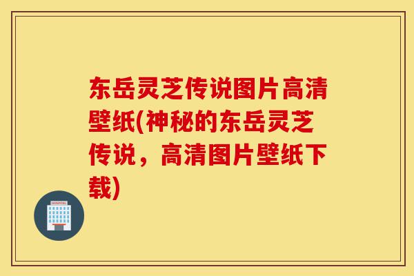 东岳灵芝传说图片高清壁纸(神秘的东岳灵芝传说,高清图片壁纸下载)-第1张图片-灵芝之家 东岳灵芝传说图片高清壁纸(神秘的东岳灵芝传说,高清图片壁纸下载)-第1张图片-灵芝之家