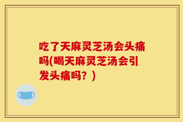 吃了天麻灵芝汤会头痛吗(喝天麻灵芝汤会引发头痛吗?)-第1张图片-灵芝之家 吃了天麻灵芝汤会头痛吗(喝天麻灵芝汤会引发头痛吗?)-第1张图片-灵芝之家