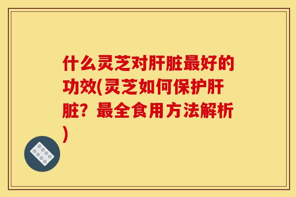 什么灵芝对肝脏最好的功效(灵芝如何保护肝脏?最全食用方法解析)-第1张图片-灵芝之家 什么灵芝对肝脏最好的功效(灵芝如何保护肝脏?最全食用方法解析)-第1张图片-灵芝之家