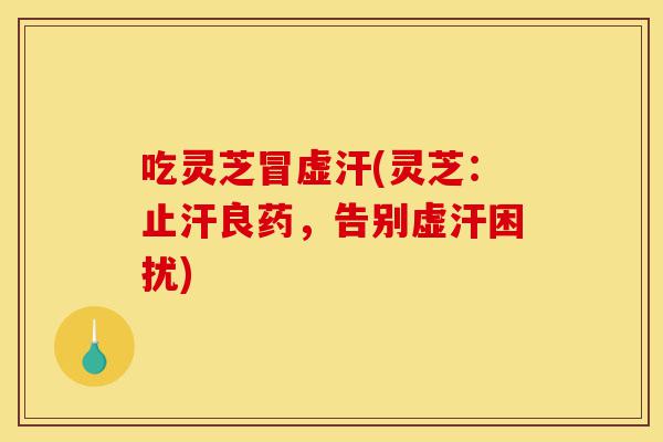 吃灵芝冒虚汗(灵芝：止汗良药，告别虚汗困扰)-第1张图片-灵芝之家