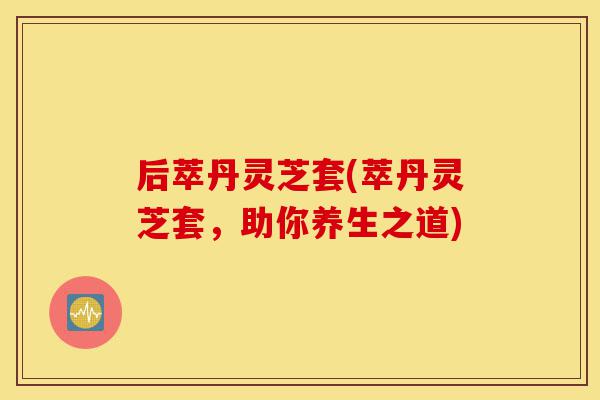 后萃丹灵芝套(萃丹灵芝套,助你养生之道)-第1张图片-灵芝之家 后萃丹灵芝套(萃丹灵芝套,助你养生之道)-第1张图片-灵芝之家