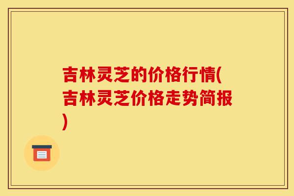 吉林灵芝的价格行情(吉林灵芝价格走势简报)-第1张图片-灵芝之家 吉林灵芝的价格行情(吉林灵芝价格走势简报)-第1张图片-灵芝之家