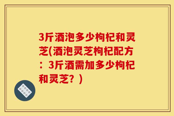 3斤酒泡多少枸杞和灵芝(酒泡灵芝枸杞配方:3斤酒需加多少枸杞和灵芝?)-第1张图片-灵芝之家 3斤酒泡多少枸杞和灵芝(酒泡灵芝枸杞配方:3斤酒需加多少枸杞和灵芝?)-第1张图片-灵芝之家