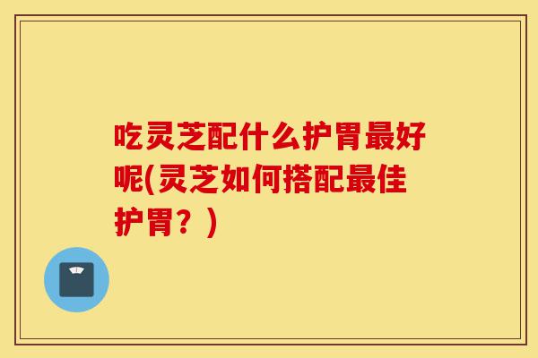 吃灵芝配什么护胃最好呢(灵芝如何搭配最佳护胃?)-第1张图片-灵芝之家 吃灵芝配什么护胃最好呢(灵芝如何搭配最佳护胃?)-第1张图片-灵芝之家