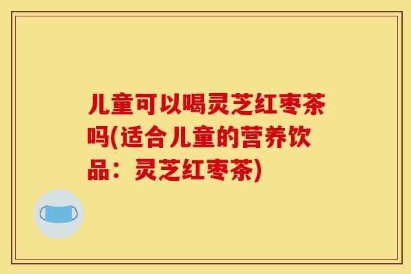 儿童可以喝灵芝红枣茶吗(适合儿童的营养饮品:灵芝红枣茶)-第1张图片-灵芝之家 儿童可以喝灵芝红枣茶吗(适合儿童的营养饮品:灵芝红枣茶)-第1张图片-灵芝之家