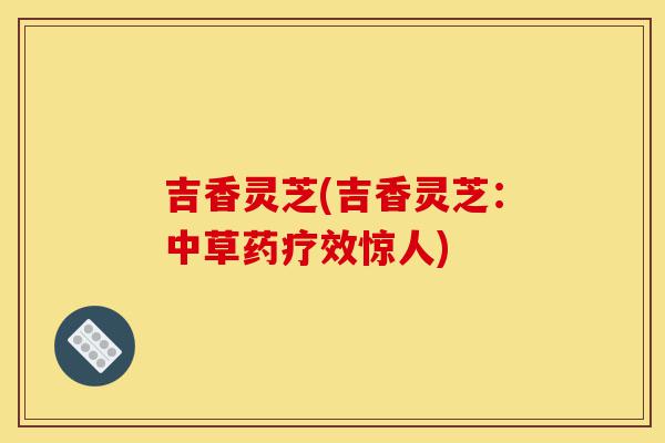 吉香灵芝(吉香灵芝:中草药疗效惊人)-第1张图片-灵芝之家 吉香灵芝(吉香灵芝:中草药疗效惊人)-第1张图片-灵芝之家