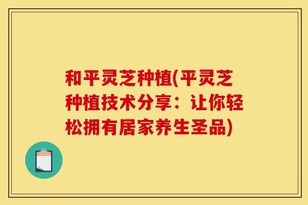 和平灵芝种植(平灵芝种植技术分享:让你轻松拥有居家养生圣品)-第1张图片-灵芝之家 和平灵芝种植(平灵芝种植技术分享:让你轻松拥有居家养生圣品)-第1张图片-灵芝之家