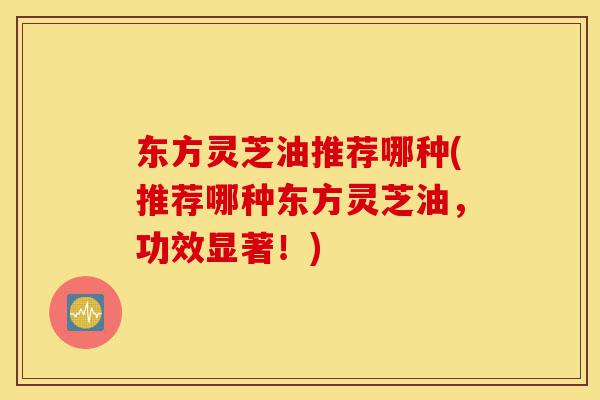 东方灵芝油推荐哪种(推荐哪种东方灵芝油,功效显著!)-第1张图片-灵芝之家 东方灵芝油推荐哪种(推荐哪种东方灵芝油,功效显著!)-第1张图片-灵芝之家
