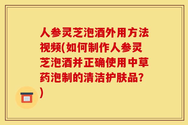 人参灵芝泡酒外用方法视频(如何制作人参灵芝泡酒并正确使用中草药泡制的清洁护肤品?)-第1张图片-灵芝之家 人参灵芝泡酒外用方法视频(如何制作人参灵芝泡酒并正确使用中草药泡制的清洁护肤品?)-第1张图片-灵芝之家