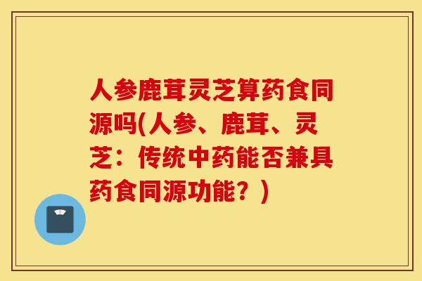 人参鹿茸灵芝算药食同源吗(人参、鹿茸、灵芝:传统中药能否兼具药食同源功能?)-第1张图片-灵芝之家 人参鹿茸灵芝算药食同源吗(人参、鹿茸、灵芝:传统中药能否兼具药食同源功能?)-第1张图片-灵芝之家