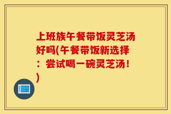 上班族午餐带饭灵芝汤好吗(午餐带饭新选择:尝试喝一碗灵芝汤!)-第1张图片-灵芝之家 上班族午餐带饭灵芝汤好吗(午餐带饭新选择:尝试喝一碗灵芝汤!)-第1张图片-灵芝之家