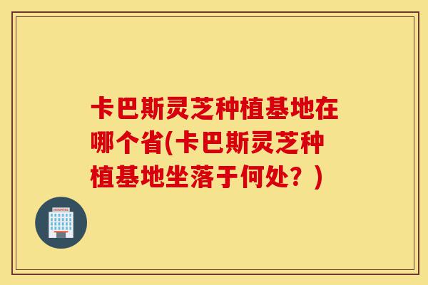 卡巴斯灵芝种植基地在哪个省(卡巴斯灵芝种植基地坐落于何处?)-第1张图片-灵芝之家 卡巴斯灵芝种植基地在哪个省(卡巴斯灵芝种植基地坐落于何处?)-第1张图片-灵芝之家