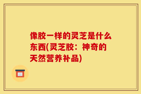 像胶一样的灵芝是什么东西(灵芝胶:神奇的天然营养补品)-第1张图片-灵芝之家 像胶一样的灵芝是什么东西(灵芝胶:神奇的天然营养补品)-第1张图片-灵芝之家