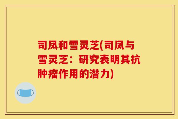 司凤和雪灵芝(司凤与雪灵芝:研究表明其抗肿瘤作用的潜力)-第1张图片-灵芝之家 司凤和雪灵芝(司凤与雪灵芝:研究表明其抗肿瘤作用的潜力)-第1张图片-灵芝之家