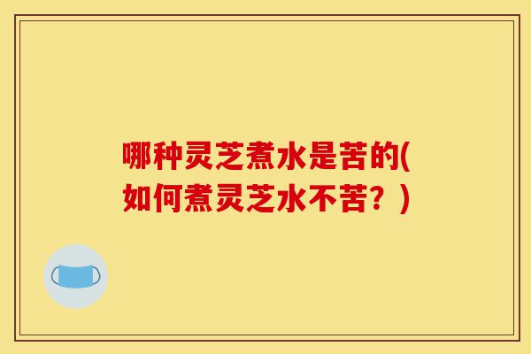 哪种灵芝煮水是苦的(如何煮灵芝水不苦?)-第1张图片-灵芝之家 哪种灵芝煮水是苦的(如何煮灵芝水不苦?)-第1张图片-灵芝之家