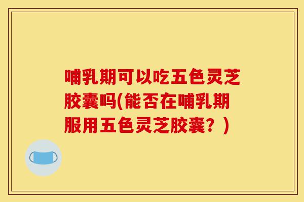 哺乳期可以吃五色灵芝胶囊吗(能否在哺乳期服用五色灵芝胶囊?)-第1张图片-灵芝之家 哺乳期可以吃五色灵芝胶囊吗(能否在哺乳期服用五色灵芝胶囊?)-第1张图片-灵芝之家