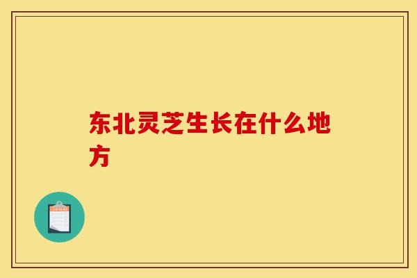 东北灵芝生长在什么地方-第1张图片-灵芝之家 东北灵芝生长在什么地方-第1张图片-灵芝之家