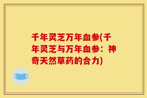 千年灵芝万年血参(千年灵芝与万年血参:神奇天然草药的合力)-第1张图片-灵芝之家 千年灵芝万年血参(千年灵芝与万年血参:神奇天然草药的合力)-第1张图片-灵芝之家
