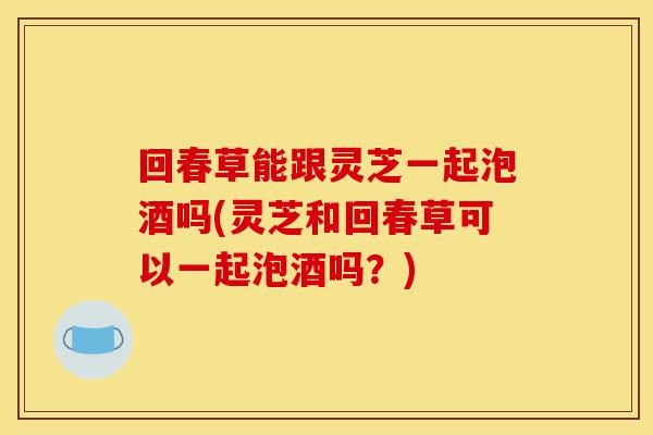 回春草能跟灵芝一起泡酒吗(灵芝和回春草可以一起泡酒吗？)-第1张图片-灵芝之家