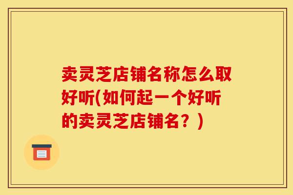 卖灵芝店铺名称怎么取好听(如何起一个好听的卖灵芝店铺名?)-第1张图片-灵芝之家 卖灵芝店铺名称怎么取好听(如何起一个好听的卖灵芝店铺名?)-第1张图片-灵芝之家