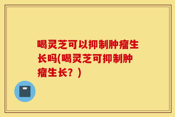喝灵芝可以抑制肿瘤生长吗(喝灵芝可抑制肿瘤生长?)-第1张图片-灵芝之家 喝灵芝可以抑制肿瘤生长吗(喝灵芝可抑制肿瘤生长?)-第1张图片-灵芝之家